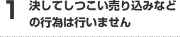 1決してしつこい売り込みなどの行為は行いません