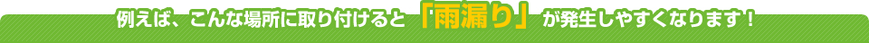 例えば、こんな場所に取り付けると「雨漏り」が発生しやすくなります！