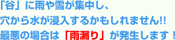 「谷」に雨や雪が集中し、穴から水が浸入するかもしれません!!最悪の場合は「雨漏り」が発生します！