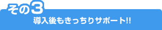 その3 導入後もきっちりサポート!!