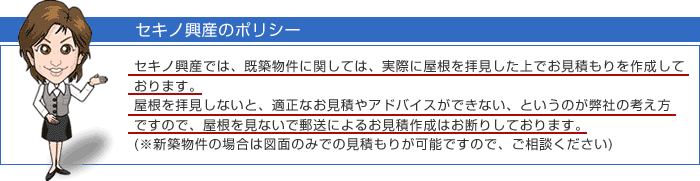 セキノ興産では、既築物件に関しては、実際に屋根を拝見した上でお見積もりを作成しております。 屋根を拝見しないと、適正なお見積やアドバイスができない、というのが弊社の考え方ですので、屋根を見ないで郵送によるお見積作成はお断りしております。(※新築物件の場合は図面のみでの見積もりが可能ですので、ご相談ください